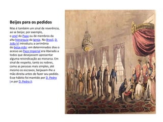 Beijos para os pedidos
Mas é também um sinal de reverência,
ao se beijar, por exemplo,
o anel do Papa ou de membros da
alta hierarquia da Igreja. No Brasil, D.
João VI introduziu a cerimônia
do beija-mão: em determinados dias o
acesso ao Paço Imperial era liberado a
todos que desejassem apresentar
alguma reivindicação ao monarca. Em
sinal de respeito, tanto os nobres,
como as pessoas mais simples, até
mesmo os escravos, beijavam-lhe a
mão direita antes de fazer seu pedido.
Esse hábito foi mantido por D. Pedro
I e por D. Pedro II.
 