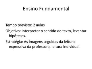 Ensino Fundamental
Tempo previsto: 2 aulas
Objetivo: Interpretar o sentido do texto, levantar
hipóteses.
Estratégia: As imagens seguidas da leitura
expressiva da professora, leitura individual.
 