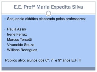 E.E. Profª Maria Expedita Silva
 Sequencia didática elaborada pelos professores:
- Paula Assis
- Irene Ferraz
- Marcos Tersetti
- Vivaneide Souza
- Willians Rodrigues
Público alvo: alunos dos 6º, 7º e 9º anos E.F. II
 