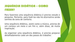 SEQUÊNCIA DIDÁTICA – COMO
FAZER?
Para fazermos uma sequência didática é preciso estudo e
pesquisa. Portanto, para fazê-las não há alternativa senão
sairmos da zona de conforto.
Uma sequência didática, assim como a música, precisa de
um começo um meio e um fim e, além disso, de muita
inspiração.
Ao organizar uma sequência didática, é preciso preparar
detalhadamente cada um dos passos do trabalho:
 