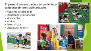 5º passo: é quando o educador pode lincar
conteúdos (Interdisciplinaridade)
• Natureza e sociedade
• Identidade e autonomia
• Movimento
• Música
• Artes visuais
• Literatura Infantil
 
