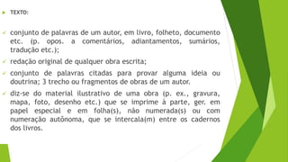  TEXTO:
✓ conjunto de palavras de um autor, em livro, folheto, documento
etc. (p. opos. a comentários, adiantamentos, sumários,
tradução etc.);
✓ redação original de qualquer obra escrita;
✓ conjunto de palavras citadas para provar alguma ideia ou
doutrina; 3 trecho ou fragmentos de obras de um autor.
✓ diz-se do material ilustrativo de uma obra (p. ex., gravura,
mapa, foto, desenho etc.) que se imprime à parte, ger. em
papel especial e em folha(s), não numerada(s) ou com
numeração autônoma, que se intercala(m) entre os cadernos
dos livros.
 