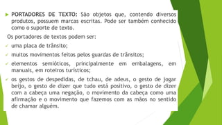  PORTADORES DE TEXTO: São objetos que, contendo diversos
produtos, possuem marcas escritas. Pode ser também conhecido
como o suporte de texto.
Os portadores de textos podem ser:
✓ uma placa de trânsito;
✓ muitos movimentos feitos pelos guardas de trânsitos;
✓ elementos semióticos, principalmente em embalagens, em
manuais, em roteiros turísticos;
✓ os gestos de despedidas, de tchau, de adeus, o gesto de jogar
beijo, o gesto de dizer que tudo está positivo, o gesto de dizer
com a cabeça uma negação, o movimento da cabeça como uma
afirmação e o movimento que fazemos com as mãos no sentido
de chamar alguém.
 