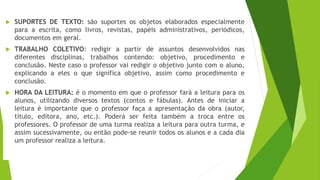  SUPORTES DE TEXTO: são suportes os objetos elaborados especialmente
para a escrita, como livros, revistas, papéis administrativos, periódicos,
documentos em geral.
 TRABALHO COLETIVO: redigir a partir de assuntos desenvolvidos nas
diferentes disciplinas, trabalhos contendo: objetivo, procedimento e
conclusão. Neste caso o professor vai redigir o objetivo junto com o aluno,
explicando a eles o que significa objetivo, assim como procedimento e
conclusão.
 HORA DA LEITURA: é o momento em que o professor fará a leitura para os
alunos, utilizando diversos textos (contos e fábulas). Antes de iniciar a
leitura é importante que o professor faça a apresentação da obra (autor,
título, editora, ano, etc.). Poderá ser feita também a troca entre os
professores. O professor de uma turma realiza a leitura para outra turma, e
assim sucessivamente, ou então pode-se reunir todos os alunos e a cada dia
um professor realiza a leitura.
 