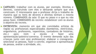  CARTAZES: trabalhar com os alunos, por exemplo, Direitos e
Deveres, construindo com eles e deixando sempre que eles
construam. É interessante que o professor dirija o trabalho de
maneira que os itens de deveres e direitos tenham o mesmo
número. COMBINADOS da sala: O que eu posso e o que eu não
posso fazer. COMBINADOS do recreio: estabelecer com os alunos
o objetivo do recreio.
 ENTREVISTA: momento em que são convidados artistas da
região ou profissionais especializados (bombeiros, eletricistas,
engenheiros, professores, repentistas, contadores de histórias,
etc.) para irem à escola e fazer uma
apresentação/palestra/conversa. O evento demanda ação das
crianças junto com o(a) professor(a): elaborar o cronograma,
selecionar as pessoas, fazer o convite, organizar a apresentação
da pessoa, avaliar a atividade, etc.
 