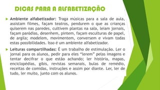 DICAS PARA A ALFABETIZAÇÃO
 Ambiente alfabetizador: Traga músicas para a sala de aula,
assistam filmes, façam teatros, pendurem o que as crianças
quiserem nas paredes, cultivem plantas na sala, leiam jornais,
façam paródias, desenhem, pintem, façam esculturas de papel,
de argila; modelem, movimentem, conversem e vivam todas
estas possibilidades. Isso é um ambiente alfabetizador.
 Leituras compartilhadas: É um trabalho de estimulação. Ler o
jornal para os alunos, pedir para eles “lerem” pelas imagens e
tentar decifrar o que estão achando; ler história, mapas,
enciclopédias, gibis, revistas semanais, bulas de remédio,
receitas de comidas, instruções e assim por diante. Ler, ler de
tudo, ler muito, junto com os alunos.
 