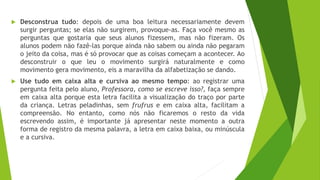 Desconstrua tudo: depois de uma boa leitura necessariamente devem
surgir perguntas; se elas não surgirem, provoque-as. Faça você mesmo as
perguntas que gostaria que seus alunos fizessem, mas não fizeram. Os
alunos podem não fazê-las porque ainda não sabem ou ainda não pegaram
o jeito da coisa, mas é só provocar que as coisas começam a acontecer. Ao
desconstruir o que leu o movimento surgirá naturalmente e como
movimento gera movimento, eis a maravilha da alfabetização se dando.
 Use tudo em caixa alta e cursiva ao mesmo tempo: ao registrar uma
pergunta feita pelo aluno, Professora, como se escreve isso?, faça sempre
em caixa alta porque esta letra facilita a visualização do traço por parte
da criança. Letras peladinhas, sem frufrus e em caixa alta, facilitam a
compreensão. No entanto, como nós não ficaremos o resto da vida
escrevendo assim, é importante já apresentar neste momento a outra
forma de registro da mesma palavra, a letra em caixa baixa, ou minúscula
e a cursiva.
 