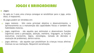 JOGOS E BRINCADEIRAS
 Jogos:
✓ Só após os 3 anos uma criança consegue se sensibilizar para o jogo, antes
disto, é impossível;
✓ Os jogos podem ser divididos em:
a) jogos motores – têm como principal objetivo o desenvolvimento, o
aprimoramento ou a manutenção das capacidades físicas e também das
habilidades motoras.
b) jogos cognitivos – são aqueles que estimulam e desenvolvem funções
cognitivas como a percepção, atenção, memória, linguagem, as funções
executivas (raciocínio, lógica, estratégias, tomada de decisões e
resolução de problemas), dentre outros.
c) jogos afetivos - são aqueles que possibilitam às crianças trocas afetivas
intensas na sua realização. Requerem socialização.
 
