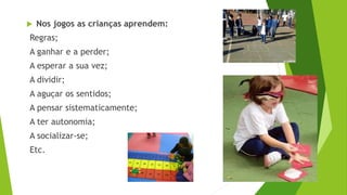  Nos jogos as crianças aprendem:
Regras;
A ganhar e a perder;
A esperar a sua vez;
A dividir;
A aguçar os sentidos;
A pensar sistematicamente;
A ter autonomia;
A socializar-se;
Etc.
 