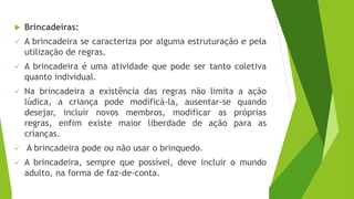  Brincadeiras:
✓ A brincadeira se caracteriza por alguma estruturação e pela
utilização de regras.
✓ A brincadeira é uma atividade que pode ser tanto coletiva
quanto individual.
✓ Na brincadeira a existência das regras não limita a ação
lúdica, a criança pode modificá-la, ausentar-se quando
desejar, incluir novos membros, modificar as próprias
regras, enfim existe maior liberdade de ação para as
crianças.
✓ A brincadeira pode ou não usar o brinquedo.
✓ A brincadeira, sempre que possível, deve incluir o mundo
adulto, na forma de faz-de-conta.
 