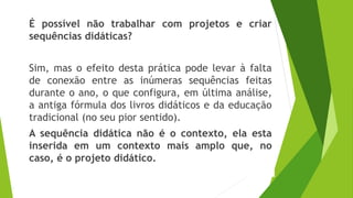 É possível não trabalhar com projetos e criar
sequências didáticas?
Sim, mas o efeito desta prática pode levar à falta
de conexão entre as inúmeras sequências feitas
durante o ano, o que configura, em última análise,
a antiga fórmula dos livros didáticos e da educação
tradicional (no seu pior sentido).
A sequência didática não é o contexto, ela esta
inserida em um contexto mais amplo que, no
caso, é o projeto didático.
 