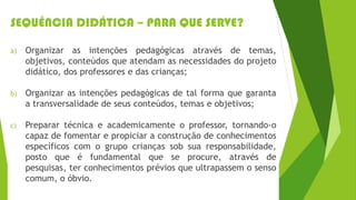 SEQUÊNCIA DIDÁTICA – PARA QUE SERVE?
a) Organizar as intenções pedagógicas através de temas,
objetivos, conteúdos que atendam as necessidades do projeto
didático, dos professores e das crianças;
b) Organizar as intenções pedagógicas de tal forma que garanta
a transversalidade de seus conteúdos, temas e objetivos;
c) Preparar técnica e academicamente o professor, tornando-o
capaz de fomentar e propiciar a construção de conhecimentos
específicos com o grupo crianças sob sua responsabilidade,
posto que é fundamental que se procure, através de
pesquisas, ter conhecimentos prévios que ultrapassem o senso
comum, o óbvio.
 