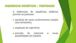 SEQUÊNCIA DIDÁTICA – VANTAGENS
A elaboração de sequências didáticas
permite ao professor:
 aquisição de novos conhecimentos (amplia
seus horizontes);
 ampliação de repertório;
 previsão de materiais e novas
possibilidades de trabalho.
 