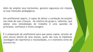 Além de ampliar seus horizontes, garante segurança em relação
as suas intenções pedagógicas.
Um profissional seguro, é capaz de deixar a condução do projeto
nas mãos de suas crianças, do coletivo do grupo e, sabemos, que
adotar esta metodologia de trabalho é uma questão de
princípios, confiança e muita coragem.
É a preparação do profissional para que possa captar, através de
uma escuta atenta de seus alunos, quais são suas as hipóteses
(sondagem de repertório) e necessidades, e o momento certo de
provocá-los.
 