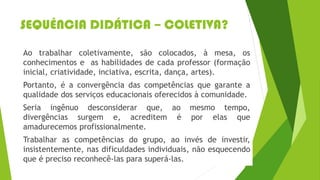 SEQUÊNCIA DIDÁTICA – COLETIVA?
Ao trabalhar coletivamente, são colocados, à mesa, os
conhecimentos e as habilidades de cada professor (formação
inicial, criatividade, inciativa, escrita, dança, artes).
Portanto, é a convergência das competências que garante a
qualidade dos serviços educacionais oferecidos à comunidade.
Seria ingênuo desconsiderar que, ao mesmo tempo,
divergências surgem e, acreditem é por elas que
amadurecemos profissionalmente.
Trabalhar as competências do grupo, ao invés de investir,
insistentemente, nas dificuldades individuais, não esquecendo
que é preciso reconhecê-las para superá-las.
 