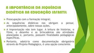 A IMPORTÂNCIA DA SEQUÊNCIA
DIDÁTICA NA EDUCAÇÃO INFANTIL
 Preocupação com a formação integral;
 As sequências didáticas nos obrigam a pensar,
antecipadamente, sobre nossas ações.
 A improvisação não tem lugar. A leitura de histórias, o
filme, o desenho e as brincadeiras são atividades
planejadas e, portanto, possuem finalidades pedagógicas
específicas.
 Portanto, adotá-la como documentação obrigatória
através do Projeto Pedagógico, é uma opção consciente.
 