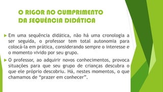 O RIGOR NO CUMPRIMENTO
DA SEQUÊNCIA DIDÁTICA
 Em uma sequência didática, não há uma cronologia a
ser seguida, o professor tem total autonomia para
colocá-la em prática, considerando sempre o interesse e
o momento vivido por seu grupo.
 O professor, ao adquirir novos conhecimentos, provoca
situações para que seu grupo de crianças descubra o
que ele próprio descobriu. Há, nestes momentos, o que
chamamos de “prazer em conhecer”.
 