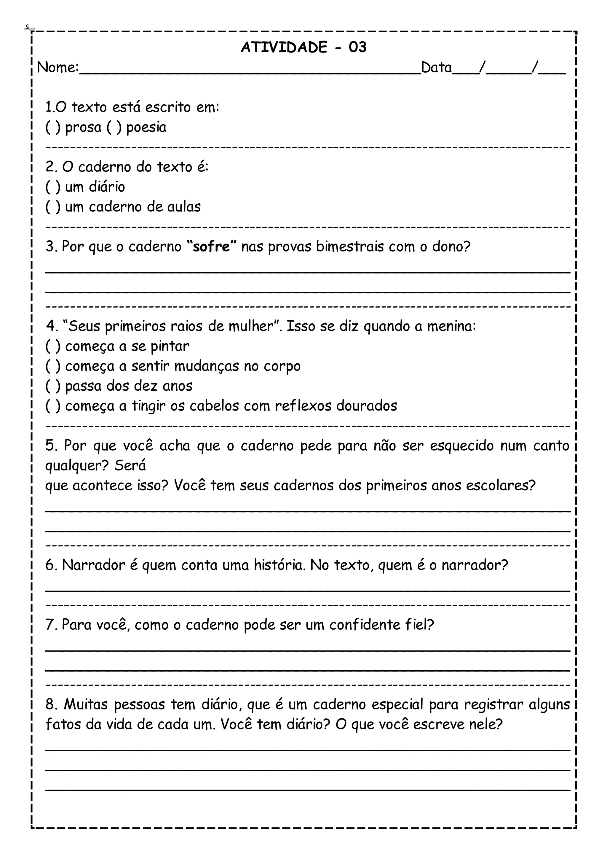 ATIVIDADE - 03
Nome:______________________________________Data___/_____/___
1.O texto está escrito em:
( ) prosa ( ) poesia
----------------------------------------------------------------------------------------
2. O caderno do texto é:
( ) um diário
( ) um caderno de aulas
----------------------------------------------------------------------------------------
3. Por que o caderno “sofre” nas provas bimestrais com o dono?
__________________________________________________________
__________________________________________________________
----------------------------------------------------------------------------------------
4. “Seus primeiros raios de mulher”. Isso se diz quando a menina:
( ) começa a se pintar
( ) começa a sentir mudanças no corpo
( ) passa dos dez anos
( ) começa a tingir os cabelos com reflexos dourados
----------------------------------------------------------------------------------------
5. Por que você acha que o caderno pede para não ser esquecido num canto
qualquer? Será
que acontece isso? Você tem seus cadernos dos primeiros anos escolares?
__________________________________________________________
__________________________________________________________
----------------------------------------------------------------------------------------
6. Narrador é quem conta uma história. No texto, quem é o narrador?
__________________________________________________________
----------------------------------------------------------------------------------------
7. Para você, como o caderno pode ser um confidente fiel?
__________________________________________________________
__________________________________________________________
----------------------------------------------------------------------------------------
8. Muitas pessoas tem diário, que é um caderno especial para registrar alguns
fatos da vida de cada um. Você tem diário? O que você escreve nele?
__________________________________________________________
__________________________________________________________
__________________________________________________________
 