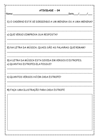 ATIVIDADE - 04
Nome:______________________________________Data___/_____/___
1) O CADERNO ESTÁ SE DIRIGINDO A UM MENINA OU A UMA MENINA?
__________________________________________________________
----------------------------------------------------------------------------------------
a) QUE VERSO COMPROVA SUA RESPOSTA?
__________________________________________________________
----------------------------------------------------------------------------------------
2) NA LETRA DA MÚSICA, QUAIS SÃO AS PALAVRAS QUE RIMAM?
__________________________________________________________
----------------------------------------------------------------------------------------
3) A LETRA DA MÚSICA ESTA DIVIDA EM VERSOS E ESTROFES.
a) QUANTAS ESTROFES ELA POSSUI?
__________________________________________________________
----------------------------------------------------------------------------------------
b) QUANTOS VERSOS HÁ EM CADA ESTROFE?
__________________________________________________________
----------------------------------------------------------------------------------------
4) FAÇA UMA ILUSTRAÇÃO PARA CADA ESTROFE
 