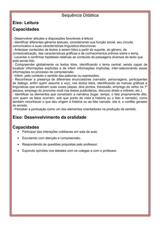 Sequência Didática
Eixo: Leitura
Capacidades
- Desenvolver atitudes e disposições favoráveis à leitura
- Identificar diferentes gêneros textuais, considerando sua função social, seu circuito
comunicativo e suas características linguístico-discursivas.
- Antecipar conteúdos de textos a serem lidos a partir do suporte, do gênero, da
contextualização, das características gráficas e de conhecimentos prévios sobre o tema.
- Levantar e confirmar hipóteses relativas ao conteúdo de passagens diversas do texto que
está sendo lido.
- Compreender globalmente os textos lidos, identificando o tema central, sendo capaz de
localizar informações explícitas e de inferir informações implícitas, inter-relacionando essas
informações no processo de compreensão.
- Inferir, pelo contexto o sentido das palavras ou expressões.
- Reconhecer a presença de diferentes enunciadores (narrador, personagens, participantes
de diálogo, enfim quem assume a voz), nos textos lidos, identificando as marcas gráficas e
linguísticas que sinalizam suas vozes (aspas, dois pontos, travessão, emprego do verbo na 1ª
pessoa, emprego do pronome você nos textos publicitários, discurso direto e indireto, etc.).
- Identificar os elementos que constroem a narrativa (lugar, tempo, o fato propriamente dito,
com quem os fatos ocorrem, sob que ponto de vista a história ou o fato é narrado), como
também reconhecer o que deu origem à história ou ao fato narrado, isto é, o conflito gerador
do enredo.
- Perceber a pontuação como um dos elementos orientadores na produção de sentido.
Eixo: Desenvolvimento da oralidade
Capacidades
• Participar das interações cotidianas em sala de aula:
• Escutando com atenção e compreensão;
• Respondendo às questões propostas pelo professor;
• Expondo opiniões nos debates com os colegas e com o professor.
 