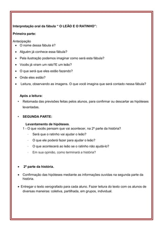 Interpretação oral da fábula “ O LEÃO E O RATINHO”:
Primeira parte:
Antecipação
• O nome dessa fábula é?
• Alguém já conhece essa fábula?
• Pela ilustração podemos imaginar como será esta fábula?
• Vocês já viram um rato?E um leão?
• O que será que eles estão fazendo?
• Onde eles estão?
• Leitura, observando as imagens. O que você imagina que será contado nessa fábula?
Após a leitura:
• Retomada das previsões feitas pelos alunos, para confirmar ou descartar as hipóteses
levantadas.
• SEGUNDA PARTE:
Levantamento de hipóteses.
1 - O que vocês pensam que vai acontecer, na 2º parte da história?
· Será que o ratinho vai ajudar o leão?
· O que ele poderá fazer para ajudar o leão?
· O que acontecerá ao leão se o ratinho não ajudá-lo?
· Em sua opinião, como terminará a história?
• 2ª parte da história.
• Confirmação das hipóteses mediante as informações ouvidas na segunda parte da
história.
• Entregar o texto xerografado para cada aluno. Fazer leitura do texto com os alunos de
diversas maneiras: coletiva, partilhada, em grupos, individual.
 