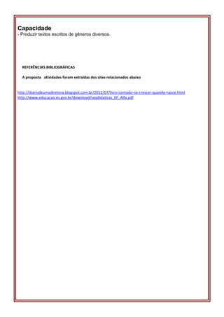 Capacidade
- Produzir textos escritos de gêneros diversos.
REFERÊNCIAS BIBLIOGRÁFICAS
A proposta atividades foram extraídas dos sites relacionados abaixo
http://diariodeumadiretora.blogspot.com.br/2012/07/livro-contado-na-crescer-quando-nasce.html
http://www.educacao.es.gov.br/download/seqdidaticas_EF_Alfa.pdf
 