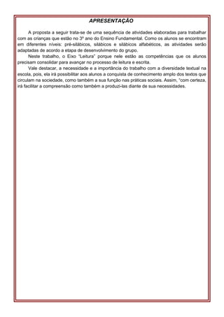 APRESENTAÇÃO
A proposta a seguir trata-se de uma sequência de atividades elaboradas para trabalhar
com as crianças que estão no 3º ano do Ensino Fundamental. Como os alunos se encontram
em diferentes níveis: pré-silábicos, silábicos e silábicos alfabéticos, as atividades serão
adaptadas de acordo a etapa de desenvolvimento do grupo.
Neste trabalho, o Eixo “Leitura” porque nele estão as competências que os alunos
precisam consolidar para avançar no processo de leitura e escrita.
Vale destacar, a necessidade e a importância do trabalho com a diversidade textual na
escola, pois, ela irá possibilitar aos alunos a conquista de conhecimento amplo dos textos que
circulam na sociedade, como também a sua função nas práticas sociais. Assim, “com certeza,
irá facilitar a compreensão como também a produzi-las diante de sua necessidades.
 
