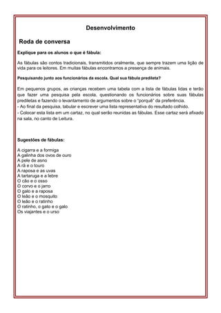 Desenvolvimento
Roda de conversa
Explique para os alunos o que é fábula:
As fábulas são contos tradicionais, transmitidos oralmente, que sempre trazem uma lição de
vida para os leitores. Em muitas fábulas encontramos a presença de animais.
Pesquisando junto aos funcionários da escola. Qual sua fábula predileta?
Em pequenos grupos, as crianças recebem uma tabela com a lista de fábulas lidas e terão
que fazer uma pesquisa pela escola, questionando os funcionários sobre suas fábulas
prediletas e fazendo o levantamento de argumentos sobre o “porquê” da preferência.
- Ao final da pesquisa, tabular e escrever uma lista representativa do resultado colhido.
- Colocar esta lista em um cartaz, no qual serão reunidas as fábulas. Esse cartaz será afixado
na sala, no canto de Leitura.
Sugestões de fábulas:
A cigarra e a formiga
A galinha dos ovos de ouro
A pele de asno
A rã e o touro
A raposa e as uvas
A tartaruga e a lebre
O cão e o osso
O corvo e o jarro
O galo e a raposa
O leão e o mosquito
O leão e o ratinho
O ratinho, o gato e o galo
Os viajantes e o urso
 