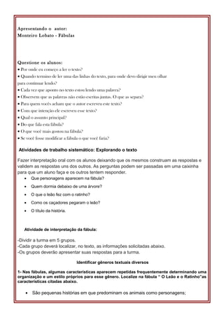 Apresentando o autor:
Monteiro Lobato - Fábulas
Questione os alunos:
• Por onde eu começo a ler o texto?
• Quando termino de ler uma das linhas do texto, para onde devo dirigir meu olhar
para continuar lendo?
• Cada vez que aponto no texto estou lendo uma palavra?
• Observem que as palavras não estão escritas juntas. O que as separa?
• Para quem vocês acham que o autor escreveu este texto?
• Com que intenção ele escreveu esse texto?
• Qual o assunto principal?
• Do que fala esta fábula?
• O que você mais gostou na fábula?
• Se você fosse modificar a fábula o que você faria?
Atividades de trabalho sistemático: Explorando o texto
Fazer interpretação oral com os alunos deixando que os mesmos construam as respostas e
validem as respostas uns dos outros. As perguntas podem ser passadas em uma caixinha
para que um aluno faça e os outros tentem responder.
• Que personagens aparecem na fábula?
• Quem dormia debaixo de uma árvore?
• O que o leão fez com o ratinho?
• Como os caçadores pegaram o leão?
• O título da história.
Atividade de interpretação da fábula:
-Dividir a turma em 5 grupos.
-Cada grupo deverá localizar, no texto, as informações solicitadas abaixo.
-Os grupos deverão apresentar suas respostas para a turma.
Identificar gêneros textuais diversos
1- Nas fábulas, algumas características aparecem repetidas frequentemente determinando uma
organização e um estilo próprios para esse gênero. Localize na fábula “ O Leão e o Ratinho”as
características citadas abaixo.
• São pequenas histórias em que predominam os animais como personagens;
 