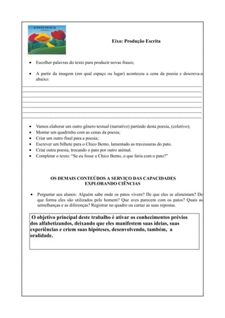 Eixo: Produção Escrita
• Escolher palavras do texto para produzir novas frases;
• A partir da imagem (em qual espaço ou lugar) aconteceu a cena da poesia e descreva-a
abaixo:
_______________________________________________________________________________
_______________________________________________________________________________
_______________________________________________________________________________
_______________________________________________________________________________
_______________________________________________________________________________
_______________________________________________________________________________
_______________________________________________________________________________
• Vamos elaborar um outro gênero textual (narrativo) partindo desta poesia, (coletivo);
• Montar um quadrinho com as cenas da poesia;
• Criar um outro final para a poesia;
• Escrever um bilhete para o Chico Bento, lamentado as travessuras do pato.
• Criar outra poesia, trocando o pato por outro animal.
• Completar o texto: “Se eu fosse o Chico Bento, o que faria com o pato?”
OS DEMAIS CONTEÚDOS A SERVIÇO DAS CAPACIDADES
EXPLORANDO CIÊNCIAS
• Perguntar aos alunos: Alguém sabe onde os patos vivem? De que eles se alimentam? De
que forma eles são utilizados pelo homem? Que aves parecem com os patos? Quais as
semelhanças e as diferenças? Registrar no quadro ou cartaz as suas repostas.
O objetivo principal deste trabalho é ativar os conhecimentos prévios
dos alfabetizandos, deixando que eles manifestem suas ideias, suas
experiências e criem suas hipóteses, desenvolvendo, também, a
oralidade.
 