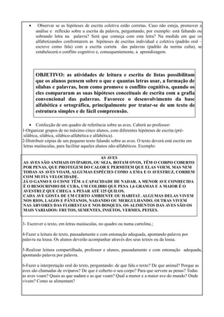 • Observar se as hipóteses de escrita coletiva estão corretas. Caso não esteja, promover a
análise e reflexão sobre a escrita da palavra, perguntando, por exemplo: está faltando ou
sobrando letra na palavra? Será que começa com esta letra? Na medida em que os
alfabetizandos confrontarem as hipóteses de escritas individual e coletiva (padrão oral –
escreve como fala) com a escrita correta das palavras (padrão da norma culta), se
estabelecerá o conflito cognitivo e, consequentemente, a aprendizagem.
• Confecção de um quadro de referência sobre as aves. Caberá ao professor:
1-Organizar grupos de no máximo cinco alunos, com diferentes hipóteses de escrita (pré-
silábica, silábica, silábico-alfabética e alfabética).
2-Distribuir cópias de um pequeno texto falando sobre as aves. O texto deverá está escrito em
letras maiúsculas, para facilitar aqueles alunos não-alfabéticos. Exemplo:
3- Escrever o texto, em letras maiúsculas, no quadro ou numa cartolina.;
4-Fazer a leitura do texto, pausadamente e com entonação adequada, apontando palavra por
palavra na lousa. Os alunos deverão acompanhar através dos seus textos ou da lousa.
5-Realizar leitura compartilhada, professor e alunos, pausadamente e com entonação adequada,
apontando palavra por palavra.
6-Fazer a interpretação oral do texto, perguntando: de que fala o texto? De que animal? Porque as
aves são chamadas de ovíparos? De que é coberto o seu corpo? Para que servem as penas? Todas
as aves voam? Quais as que nadam e as que voam? Qual a menor e a maior ave do mundo? Onde
vivem? Como se alimentam?
OBJETIVO: as atividades de leitura e escrita de listas possibilitam
que os alunos pensem sobre o que e quantas letras usar, a formação de
sílabas e palavras, bem como promove o conflito cognitivo, quando os
eles compararam as suas hipóteses conceituais de escrita com a grafia
convencional das palavras. Favorece o desenvolvimento da base
alfabética e ortográfica, principalmente por tratar-se de um texto de
estrutura simples e de fácil compreensão.
AS AVES
AS AVES SÃO ANIMAIS OVÍPAROS, OU SEJA, BOTAM OVOS, TÊM O CORPO COBERTO
POR PENAS, QUE PROTEGEM DO CALOR E PERMITEM QUE ELAS VOEM. MAS NEM
TODAS AS AVES VOAM, ALGUMAS ESPÉCIES COMO A EMA E O AVESTRUZ, CORREM
COM MUITA VELOCIDADE.
JÁ O GANSO E O CISNE TÊM A CAPACIDADE DE NADAR. A MENOR AVE CONHECIDA
É O BESOURINHO DE CUBA, UM COLIBRI QUE PESA 1,6 GRAMAS E A MAIOR É O
AVESTRUZ QUE CHEGA A PESAR ATÉ 125 QUILOS.
CADA AVE GOSTA DE UM CERTO AMBIENTE OU HABITAT. ALGUMAS DELAS VIVEM
NOS RIOS, LAGOS E PÂNTANOS, NADANDO OU MERGULHANDO. OUTRAS VIVEM
NAS ÁRVORES DAS FLORESTAS E NOS BOSQUES. OS ALIMENTOS DAS AVES SÃO OS
MAIS VARIADOS: FRUTOS, SEMENTES, INSETOS, VERMES, PEIXES.
 