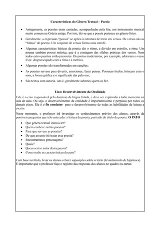 Características do Gênero Textual – Poesia
• Antigamente, as poesias eram cantadas, acompanhadas pela lira, um instrumento musical
muito comum na Grécia antiga. Por isto, diz-se que a poesia pertence ao gênero lírico.
• Geralmente, a expressão “poesia” se aplica à estrutura de texto em versos. Os versos são as
“linhas” do poema. Um conjunto de versos forma uma estrofe.
• Algumas características básicas da poesia são o ritmo, a divisão em estrofes, a rima. Um
poema também possui métrica, que é a contagem das sílabas poéticas dos versos. Nem
todos estes quesitos estão presentes. Os poetas modernistas, por exemplo, adotaram o verso
livre, despreocupado com a rima e a métrica.
• Algumas poesias são transformadas em canções;
• As poesias servem para divertir, emocionar, fazer pensar. Possuem títulos, brincam com o
som, a forma gráfica e o significado das palavras;
• São textos com autoria, isto é, geralmente sabemos quem os fez.
Eixo: Desenvolvimento da Oralidade
Este é o eixo responsável pelo domínio da língua falada, e deve ser explorado a todo momento na
sala de aula. Ou seja, o desenvolvimento da oralidade é importantíssimo e perpassa por todos os
demais eixos. Ele é o fio condutor para o desenvolvimento de todas as habilidades de leitura e
escrita.
Neste momento, o professor irá investigar os conhecimentos prévios dos alunos, através de
possíveis perguntas que irão anteceder a leitura da poesia, partindo do título da poesia: O PATO
• Que gênero textual iremos ler?
• Quem conhece outras poesias?
• Para que servem as poesias?
• De que assunto irá tratar esta poesia?
• Encontraremos personagens?
• Quais?
• Quem será o autor desta poesia?
• Como serão as características do pato?
Com base no título, levar os alunos a fazer suposições sobre o texto (levantamento de hipóteses).
É importante que o professor faça o registro das respostas dos alunos no quadro ou cartaz.
 