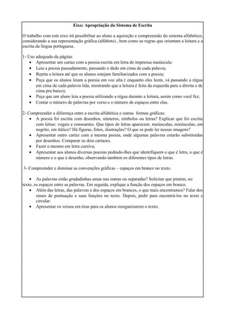 Eixo: Apropriação do Sistema de Escrita
O trabalho com este eixo irá possibilitar ao aluno a aquisição e compreensão do sistema alfabético,
considerando a sua representação gráfica (alfabeto) , bem como as regras que orientam a leitura e a
escrita da língua portuguesa.
1- Uso adequado da página:
• Apresentar um cartaz com a poesia escrita em letra de imprensa maiúscula:
• Leia a poesia pausadamente, passando o dedo em cima de cada palavra;
• Repita a leitura até que os alunos estejam familiarizados com a poesia;
• Peça que os alunos leiam a poesia em voz alta ( enquanto eles leem, vá passando a régua
em cima de cada palavra lida, mostrando que a leitura é feita da esquerda para a direita e de
cima pra baixo);
• Peça que um aluno leia a poesia utilizando a régua durante a leitura, assim como você fez;
• Contar o número de palavras por verso e o número de espaços entre elas.
2- Compreender a diferença entre a escrita alfabética e outras formas gráficas:
• A poesia foi escrita com desenhos, números, símbolos ou letras? Explicar que foi escrita
com letras: vogais e consoantes. Que tipos de letras aparecem: maiúsculas, minúsculas, em
negrito, em itálico? Há figuras, fotos, ilustrações? O que se pode ler nessas imagens?
• Apresentar outro cartaz com a mesma poesia, onde algumas palavras estarão substituídas
por desenhos. Comparar os dois cartazes.
• Fazer o mesmo em letra cursiva;
• Apresentar aos alunos diversas poesias pedindo-lhes que identifiquem o que é letra, o que é
número e o que é desenho, observando também os diferentes tipos de letras.
3- Compreender e dominar as convenções gráficas – espaços em branco no texto.
• As palavras estão grudadinhas umas nas outras ou separadas? Solicitar que pintem, no
texto, os espaços entre as palavras. Em seguida, explique a função dos espaços em branco.
• Além das letras, das palavras e dos espaços em brancos, o que mais encontramos? Falar dos
sinais de pontuação e suas funções no texto. Depois, pedir para encontrá-los no texto e
circular.
• Apresentar os versos em tiras para os alunos reorganizarem o texto;
 