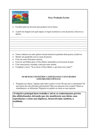 Eixo: Produção Escrita
•
•
Escolher palavras do texto para produzir novas frases;
A partir da imagem (em qual espaço ou lugar) aconteceu a cena da poesia e descreva-a
abaixo:
_______________________________________________________________________________
_______________________________________________________________________________
_______________________________________________________________________________
_______________________________________________________________________________
_______________________________________________________________________________
_______________________________________________________________________________
_______________________________________________________________________________
•
•
•
•
•
•
•
Vamos elaborar um outro gênero textual (narrativo) partindo desta poesia, (coletivo);
Montar um quadrinho com as cenas da poesia;
Criar um outro final para a poesia;
Escrever um bilhete para o Chico Bento, lamentado as travessuras do pato.
Criar outra poesia, trocando o pato por outro animal.
Completar o texto: “Se eu fosse o Chico Bento, o que faria com o pato?”
OS DEMAIS CONTEÚDOS A SERVIÇO DAS CAPACIDADES
EXPLORANDO CIÊNCIAS
Perguntar aos alunos: Alguém sabe onde os patos vivem? De que eles se alimentam? De
que forma eles são utilizados pelo homem? Que aves parecem com os patos? Quais as
semelhanças e as diferenças? Registrar no quadro ou cartaz as suas repostas.
O objetivo principal deste trabalho é ativar os conhecimentos prévios
dos alfabetizandos, deixando que eles manifestem suas ideias, suas
experiências e criem suas hipóteses, desenvolvendo, também, a
oralidade.
 
