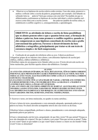 • Observar se as hipóteses de escrita coletiva estão corretas. Caso não esteja, promover a
análise e reflexão sobre a escrita da palavra, perguntando, por exemplo: está faltando ou
sobrando letra na palavra? Será que começa com esta letra? Na medida em que os
alfabetizandos confrontarem as hipóteses de escritas individual e coletiva (padrão oral –
escreve como fala) com a escrita correta das palavras (padrão da norma culta), se
estabelecerá o conflito cognitivo e, consequentemente, a aprendizagem.
OBJETIVO: as atividades de leitura e escrita de listas possibilitam
que os alunos pensem sobre o que e quantas letras usar, a formação de
sílabas e palavras, bem como promove o conflito cognitivo, quando os
eles compararam as suas hipóteses conceituais de escrita com a grafia
convencional das palavras. Favorece o desenvolvimento da base
alfabética e ortográfica, principalmente por tratar-se de um texto de
estrutura simples e de fácil compreensão.
• Confecção de um quadro de referência sobre as aves. Caberá ao professor:
1-Organizar grupos de no máximo cinco alunos, com diferentes hipóteses de escrita (pré-
silábica, silábica, silábico-alfabética e alfabética).
2-Distribuir cópias de um pequeno texto falando sobre as aves. O texto deverá está escrito em
letras maiúsculas, para facilitar aqueles alunos não-alfabéticos. Exemplo:
AS AVES
AS AVES SÃO ANIMAIS OVÍPAROS, OU SEJA, BOTAM OVOS, TÊM O CORPO COBERTO
POR PENAS, QUE PROTEGEM DO CALOR E PERMITEM QUE ELAS VOEM. MAS NEM
TODAS AS AVES VOAM, ALGUMAS ESPÉCIES COMO A EMA E O AVESTRUZ, CORREM
COM MUITA VELOCIDADE.
JÁ O GANSO E O CISNE TÊM A CAPACIDADE DE NADAR. A MENOR AVE CONHECIDA
É O BESOURINHO DE CUBA, UM COLIBRI QUE PESA 1,6 GRAMAS E A MAIOR É O
AVESTRUZ QUE CHEGA A PESAR ATÉ 125 QUILOS.
CADA AVE GOSTA DE UM CERTO AMBIENTE OU HABITAT. ALGUMAS DELAS VIVEM
NOS RIOS, LAGOS E PÂNTANOS, NADANDO OU MERGULHANDO. OUTRAS VIVEM
NAS ÁRVORES DAS FLORESTAS E NOS BOSQUES. OS ALIMENTOS DAS AVES SÃO OS
MAIS VARIADOS: FRUTOS, SEMENTES, INSETOS, VERMES, PEIXES.
3- Escrever o texto, em letras maiúsculas, no quadro ou numa cartolina.;
4-Fazer a leitura do texto, pausadamente e com entonação adequada, apontando palavra por
palavra na lousa. Os alunos deverão acompanhar através dos seus textos ou da lousa.
5-Realizar leitura compartilhada, professor e alunos, pausadamente e com entonação adequada,
apontando palavra por palavra.
6-Fazer a interpretação oral do texto, perguntando: de que fala o texto? De que animal? Porque as
aves são chamadas de ovíparos? De que é coberto o seu corpo? Para que servem as penas? Todas
as aves voam? Quais as que nadam e as que voam? Qual a menor e a maior ave do mundo? Onde
vivem? Como se alimentam?
 