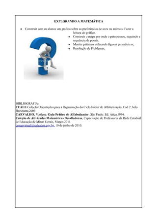 EXPLORANDO A MATEMÁTICA
• Construir com os alunos um gráfico sobre as preferências de aves ou animais. Fazer a
•
•
•
leitura do gráfico.
Construir o mapa por onde o pato passou, seguindo a
sequência da poesia.
Montar patinhos utilizando figuras geométricas;
Resolução de Problemas;
BIBLIOGRAFIA:
CEALE.Coleção Orientações para a Organização do Ciclo Inicial de Alfabetização; Cad 2.,belo
Horizonte,2004
CARVALHO, Marlene. Guia Prático do Alfabetizador. São Paulo: Ed. Ática,1994.
Coleção de Atividades Matemáticas Desafiadoras, Capacitação de Professores da Rede Estadual
de Educação de Minas Gerais, Março-2011.
cenapvirtual@salvador.gov.br, 10 de junho de 2010.
 