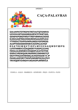 ANEXO 1
CAÇA-PALAVRAS
GALUHPATOTRGPATRETUUTQTGNBVIJ
UXVHULMTGGGGBEAUIPATETAWTAXL
GENIPAPOBGFWIUYTREFVBMNAZXDSE
ELWIJUABTRIOJNMÇREWSAAZOPLKJU
YTFREIVCTEHPOUMNLMKIUYGFDRESG
ALOPYIOIAEEIKMNBVCXZOPÇLKJHGF
D S A T R E W Q V T I O P L M V X Z A A Q W D F SO P G
LUYITNMBVCXZAQWERTYUIOPÇLKJHG
FIDSAJAJKMNBVCXSQIOPLKJUYGTFDE
DSBVCVREWQUIKJMARRECOMNBGTÇP
OIUYTPOÇOXVBNMÇLKJHGFDSAW N JP
PANELANFORYTWNPUMNBPOÇOLÇPUY
TRVXQERTGVBGHYJKIUKOPLMNBVCA
PANELA – GALO – MARRECO – GENIPAPO – POÇO – PATETA - PATO
 