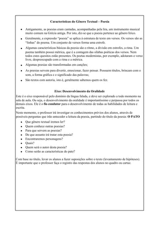 Características do Gênero Textual – Poesia
•
•
•
•
•
•
Antigamente, as poesias eram cantadas, acompanhadas pela lira, um instrumento musical
muito comum na Grécia antiga. Por isto, diz-se que a poesia pertence ao gênero lírico.
Geralmente, a expressão “poesia” se aplica à estrutura de texto em versos. Os versos são as
“linhas” do poema. Um conjunto de versos forma uma estrofe.
Algumas características básicas da poesia são o ritmo, a divisão em estrofes, a rima. Um
poema também possui métrica, que é a contagem das sílabas poéticas dos versos. Nem
todos estes quesitos estão presentes. Os poetas modernistas, por exemplo, adotaram o verso
livre, despreocupado com a rima e a métrica.
Algumas poesias são transformadas em canções;
As poesias servem para divertir, emocionar, fazer pensar. Possuem títulos, brincam com o
som, a forma gráfica e o significado das palavras;
São textos com autoria, isto é, geralmente sabemos quem os fez.
Eixo: Desenvolvimento da Oralidade
Este é o eixo responsável pelo domínio da língua falada, e deve ser explorado a todo momento na
sala de aula. Ou seja, o desenvolvimento da oralidade é importantíssimo e perpassa por todos os
demais eixos. Ele é o fio condutor para o desenvolvimento de todas as habilidades de leitura e
escrita.
Neste momento, o professor irá investigar os conhecimentos prévios dos alunos, através de
possíveis perguntas que irão anteceder a leitura da poesia, partindo do título da poesia: O PATO
•
•
•
•
•
•
•
•
Que gênero textual iremos ler?
Quem conhece outras poesias?
Para que servem as poesias?
De que assunto irá tratar esta poesia?
Encontraremos personagens?
Quais?
Quem será o autor desta poesia?
Como serão as características do pato?
Com base no título, levar os alunos a fazer suposições sobre o texto (levantamento de hipóteses).
É importante que o professor faça o registro das respostas dos alunos no quadro ou cartaz.
 