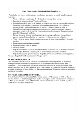 Eixo: Compreensão e Valorização da Cultura Escrita
Ao trabalhar este eixo, o professor estará introduzindo seus alunos no mundo letrado. Algumas
sugestões:
•
•
•
•
•
•
•
•
•
•
Visita à biblioteca e exploração de coleções de poesias de vários autores;
Pesquisa de outras poesias de Vinicius de Moraes:
Exploração de vários suportes de poesias, formatação (margem, versos, estrofes), estilo de
linguagem, comparando-os com outros já conhecidos pelos alunos. Esta exploração
envolve deixar o aluno ter contato com os suportes – folhear, manusear, olhar as
ilustrações, sem pressão, sem censura, sem cobrança. As crianças conhecem o toque, o
peso, a cor e o cheiro de livros. Este é o primeiro conhecimento que se faz pelos sentidos,
pela afetividade e pelo intelecto.
Leitura da poesia, feita em voz alta pela professora: este procedimento é essencial para
garantir o entendimento, facilitar as trocas entre os alunos e provocar reflexões.
Visita à livrarias reais e virtuais para a compreensão de como podemos adquirir livros de
poesias;
Entrevistas com poetas da comunidade.
Construção de um varal de poesias;
Sarau de Poesias;
Exploração de livros de poesias, focando na forma de manuseá-los, as informações da capa
e contracapa, chamando a atenção para os procedimentos adequados de leitura;
Exploração de outros gêneros textuais: Biografia de Vinicius de Moraes (autor da poesia);
“O que é Biografia?” Onde encontramos? Para que serve?
OS TEXTOS BIOGRÁFICOS
Têm uma ampla utilização social e escolar. Socialmente são fontes importantes de informação
sobre personagens da história da humanidade, e na escola aparecem com frequência para
apresentar a vida de personagens cuja ação é considerada relevante no acontecer histórico. São
narrativas sobre a vida de outra pessoa ou sobre a própria vida, articuladas em função de uma linha
temporal cronologia. Os fatos citados e os dados apresentados são fiéis ao que realmente aconteceu
na vida do biografado.
UM POUCO SOBRE UM DOS AUTORES...
O poeta Marcus Vinícius da Cruz de Mello Morais nasceu a 19 de outubro de 1913, no Rio de
Janeiro. Formou-se em Direito e produziu muitos poemas para adultos e para crianças, dentre eles:
A Arca de Noé, a Porta, a Foca, o Elefantinho. Vinícius morreu aos 66 anos, no dia 9 de julho de
1980, em sua casa, no Rio de Janeiro.
 