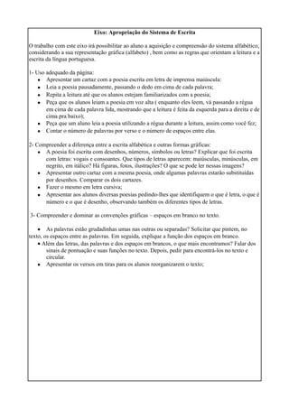 Eixo: Apropriação do Sistema de Escrita
O trabalho com este eixo irá possibilitar ao aluno a aquisição e compreensão do sistema alfabético,
considerando a sua representação gráfica (alfabeto) , bem como as regras que orientam a leitura e a
escrita da língua portuguesa.
1- Uso adequado da página:
•
•
•
•
•
•
Apresentar um cartaz com a poesia escrita em letra de imprensa maiúscula:
Leia a poesia pausadamente, passando o dedo em cima de cada palavra;
Repita a leitura até que os alunos estejam familiarizados com a poesia;
Peça que os alunos leiam a poesia em voz alta ( enquanto eles leem, vá passando a régua
em cima de cada palavra lida, mostrando que a leitura é feita da esquerda para a direita e de
cima pra baixo);
Peça que um aluno leia a poesia utilizando a régua durante a leitura, assim como você fez;
Contar o número de palavras por verso e o número de espaços entre elas.
2- Compreender a diferença entre a escrita alfabética e outras formas gráficas:
•
•
•
•
A poesia foi escrita com desenhos, números, símbolos ou letras? Explicar que foi escrita
com letras: vogais e consoantes. Que tipos de letras aparecem: maiúsculas, minúsculas, em
negrito, em itálico? Há figuras, fotos, ilustrações? O que se pode ler nessas imagens?
Apresentar outro cartaz com a mesma poesia, onde algumas palavras estarão substituídas
por desenhos. Comparar os dois cartazes.
Fazer o mesmo em letra cursiva;
Apresentar aos alunos diversas poesias pedindo-lhes que identifiquem o que é letra, o que é
número e o que é desenho, observando também os diferentes tipos de letras.
3- Compreender e dominar as convenções gráficas – espaços em branco no texto.
• As palavras estão grudadinhas umas nas outras ou separadas? Solicitar que pintem, no
texto, os espaços entre as palavras. Em seguida, explique a função dos espaços em branco.
• Além das letras, das palavras e dos espaços em brancos, o que mais encontramos? Falar dos
sinais de pontuação e suas funções no texto. Depois, pedir para encontrá-los no texto e
circular.
• Apresentar os versos em tiras para os alunos reorganizarem o texto;
 