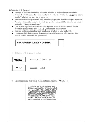 4- Consciência de Palavras:
•
•
•
•
•
•
•
•
Entregar as palavras de um verso recortadas para que os alunos montem novamente;
Brincar de substituir uma determinada palavra do texto. Ex: “Tantas fez o moço que foi pra
panela.” Substituir por pato, ele, o pateta, etc.;
Pedir aos alunos que apontem no texto determinadas palavras pronunciadas pelo professor;
Procurar determinadas palavras da poesia em revistas para recortá-las e montar um cartaz
intitulado: “Procura-se a palavra...”
Qual a palavra que mais se repete no texto? Quantas vezes se repete? Solicitar que as
encontrem e circulem no texto (PATO). Quantas vezes ela se repetiu?
Entregar um texto para cada criança e pedir que circulem as palavras PATO.
Leia com a ajuda do seu colega, depois pense e responda quantas palavras tem a frase
abaixo. Escreva o numeral nos quadrinhos:
O PATO PATETA SURROU A GALINHA.
Colorir no texto as palavras abaixo:
PANELA
PATO
VERMELHO
AZUL
• Descubra algumas palavras da poesia neste caça-palavras ( ANEXO 1):
GALUHPATOTRGPATRETUUTWQTG
NBVPITRWEQWCDFTGUYIOPOIKJU
HYAITIRIRIRIGENIPAPOIKJGFDIUU
YTTJUJHGSAQWASWQDRTTTGVIJI
FEIJHGFDEWQASEWUYHGTOIKLP
HUIPITKIFRTURYNJKAGALOPOBV
MDIAMNBVCXZASDFGHPOIUIMJL
 