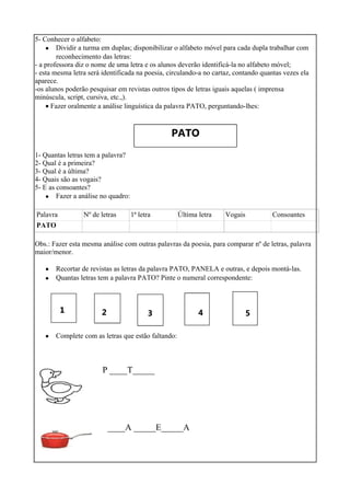 5- Conhecer o alfabeto:
• Dividir a turma em duplas; disponibilizar o alfabeto móvel para cada dupla trabalhar com
reconhecimento das letras:
- a professora diz o nome de uma letra e os alunos deverão identificá-la no alfabeto móvel;
- esta mesma letra será identificada na poesia, circulando-a no cartaz, contando quantas vezes ela
aparece.
-os alunos poderão pesquisar em revistas outros tipos de letras iguais aquelas ( imprensa
minúscula, script, cursiva, etc.,).
• Fazer oralmente a análise linguística da palavra PATO, perguntando-lhes:
PATO
1- Quantas letras tem a palavra?
2- Qual é a primeira?
3- Qual é a última?
4- Quais são as vogais?
5- E as consoantes?
• Fazer a análise no quadro:
Palavra Nº de letras 1ª letra Última letra Vogais Consoantes
PATO
Obs.: Fazer esta mesma análise com outras palavras da poesia, para comparar nº de letras, palavra
maior/menor.
•
•
Recortar de revistas as letras da palavra PATO, PANELA e outras, e depois montá-las.
Quantas letras tem a palavra PATO? Pinte o numeral correspondente:
1 2 3 4 5
• Complete com as letras que estão faltando:
P ____T_____
____A _____E_____A
 