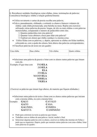 6- Reconhecer unidades fonológicas como sílabas, rimas, terminações de palavras:
Consciência fonológica: sílabas e relação grafema/fonema:
• Utilize novamente o cartaz da poesia escolha uma palavra;
• Fale-a, pausadamente, silabando, e estimule os alunos a batucar o número de
sílabas: cada sílaba pronunciada, uma batinha na mesa. Repita este exercício
utilizando várias palavras da poesia: longas, de três ou mais sílabas e com palavras
monossílabas, comparando o número de pedacinhos entre elas.
1. Quantos pedacinhos tem esta palavra?
2. Quantas vezes abrimos a boca para falar esta palavra?
3. Explicar aos alunos que sílaba e pedaço é a mesma coisa.
• Utilize fichas com as palavras, e, depois, apresente as sílabas em fichas também,
colocando-as, com a ajuda dos alunos, bem abaixo das palavras correspondentes;
• Classificar palavras do texto em um quadro:
Uma sílaba Duas sílabas Três sílabas Quatro sílabas
• Selecionar uma palavra da poesia e listar com os alunos outras palavras que rimam
com ela:
Exemplo; O que rima com PANELA
JANELA
ELA
FIVELA
MANIVELA
MIRELA
TIGELA
( Escrever as palavras que rimam logo abaixo, de maneira que fiquem alinhadas.)
• Selecionar outra palavra do texto e listar com os alunos outras palavras que iniciam
com a mesma sílaba, ou com a mesma letra:
Exemplo: GALO
GATO
GALINHA
GAVETA
CAVALO
CASA
COMIDA
CAMINHÃO
•
•
•
Pedir para colorirem no texto as palavras que rimam;
Trabalhar com as sílabas de uma palavra: inicial, medial e final
Selecionar algumas palavras com os alunos, escrever as sílabas das mesmas em fichas e
pedir que as organizem .Depois, pedir que montem outras palavras com estas sílabas; listar
estas palavras no quadro.
 