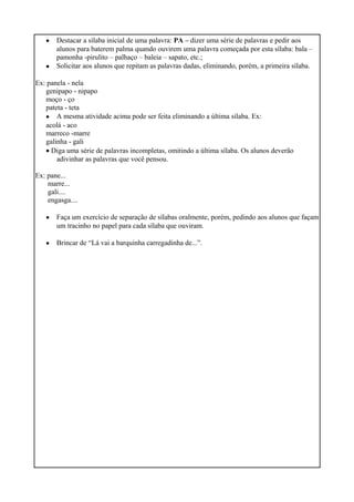 •
•
Destacar a sílaba inicial de uma palavra: PA – dizer uma série de palavras e pedir aos
alunos para baterem palma quando ouvirem uma palavra começada por esta sílaba: bala –
pamonha -pirulito – palhaço – baleia – sapato, etc.;
Solicitar aos alunos que repitam as palavras dadas, eliminando, porém, a primeira sílaba.
Ex: panela - nela
genipapo - nipapo
moço - ço
pateta - teta
• A mesma atividade acima pode ser feita eliminando a última sílaba. Ex:
acolá - aco
marreco -marre
galinha - gali
• Diga uma série de palavras incompletas, omitindo a última sílaba. Os alunos deverão
adivinhar as palavras que você pensou.
Ex: pane...
marre...
gali....
engasga....
•
•
Faça um exercício de separação de sílabas oralmente, porém, pedindo aos alunos que façam
um tracinho no papel para cada sílaba que ouviram.
Brincar de “Lá vai a barquinha carregadinha de...”.
 
