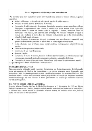 Eixo: Compreensão e Valorização da Cultura Escrita
Ao trabalhar este eixo, o professor estará introduzindo seus alunos no mundo letrado. Algumas
sugestões:
• Visita à biblioteca e exploração de coleções de poesias de vários autores;
• Pesquisa de outras poesias de Vinicius de Moraes:
• Exploração de vários suportes de poesias, formatação (margem, versos, estrofes), estilo de
linguagem, comparando-os com outros já conhecidos pelos alunos. Esta exploração
envolve deixar o aluno ter contato com os suportes – folhear, manusear, olhar as
ilustrações, sem pressão, sem censura, sem cobrança. As crianças conhecem o toque, o
peso, a cor e o cheiro de livros. Este é o primeiro conhecimento que se faz pelos sentidos,
pela afetividade e pelo intelecto.
• Leitura da poesia, feita em voz alta pela professora: este procedimento é essencial para
garantir o entendimento, facilitar as trocas entre os alunos e provocar reflexões.
• Visita à livrarias reais e virtuais para a compreensão de como podemos adquirir livros de
poesias;
• Entrevistas com poetas da comunidade.
• Construção de um varal de poesias;
• Sarau de Poesias;
• Exploração de livros de poesias, focando na forma de manuseá-los, as informações da capa
e contracapa, chamando a atenção para os procedimentos adequados de leitura;
• Exploração de outros gêneros textuais: Biografia de Vinicius de Moraes (autor da poesia);
“O que é Biografia?” Onde encontramos? Para que serve?
OS TEXTOS BIOGRÁFICOS
Têm uma ampla utilização social e escolar. Socialmente são fontes importantes de informação
sobre personagens da história da humanidade, e na escola aparecem com frequência para
apresentar a vida de personagens cuja ação é considerada relevante no acontecer histórico. São
narrativas sobre a vida de outra pessoa ou sobre a própria vida, articuladas em função de uma linha
temporal cronologia. Os fatos citados e os dados apresentados são fiéis ao que realmente aconteceu
na vida do biografado.
UM POUCO SOBRE UM DOS AUTORES...
O poeta Marcus Vinícius da Cruz de Mello Morais nasceu a 19 de outubro de 1913, no Rio de
Janeiro. Formou-se em Direito e produziu muitos poemas para adultos e para crianças, dentre eles:
A Arca de Noé, a Porta, a Foca, o Elefantinho. Vinícius morreu aos 66 anos, no dia 9 de julho de
1980, em sua casa, no Rio de Janeiro.

 
