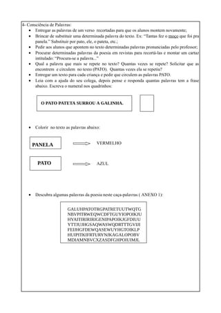 4- Consciência de Palavras:
• Entregar as palavras de um verso recortadas para que os alunos montem novamente;
• Brincar de substituir uma determinada palavra do texto. Ex: “Tantas fez o moço que foi pra
panela.” Substituir por pato, ele, o pateta, etc.;
• Pedir aos alunos que apontem no texto determinadas palavras pronunciadas pelo professor;
• Procurar determinadas palavras da poesia em revistas para recortá-las e montar um cartaz
intitulado: “Procura-se a palavra...”
• Qual a palavra que mais se repete no texto? Quantas vezes se repete? Solicitar que as
encontrem e circulem no texto (PATO). Quantas vezes ela se repetiu?
• Entregar um texto para cada criança e pedir que circulem as palavras PATO.
• Leia com a ajuda do seu colega, depois pense e responda quantas palavras tem a frase
abaixo. Escreva o numeral nos quadrinhos:

O PATO PATETA SURROU A GALINHA.

•

Colorir no texto as palavras abaixo:

PANELA
PATO

•

VERMELHO

AZUL

Descubra algumas palavras da poesia neste caça-palavras ( ANEXO 1):
GALUHPATOTRGPATRETUUTWQTG
NBVPITRWEQWCDFTGUYIOPOIKJU
HYAITIRIRIRIGENIPAPOIKJGFDIUU
YTTJUJHGSAQWASWQDRTTTGVIJI
FEIJHGFDEWQASEWUYHGTOIKLP
HUIPITKIFRTURYNJKAGALOPOBV
MDIAMNBVCXZASDFGHPOIUIMJL

 