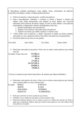 6- Reconhecer unidades fonológicas como sílabas, rimas, terminações de palavras:
Consciência fonológica: sílabas e relação grafema/fonema:
• Utilize novamente o cartaz da poesia escolha uma palavra;
• Fale-a, pausadamente, silabando, e estimule os alunos a batucar o número de
sílabas: cada sílaba pronunciada, uma batinha na mesa. Repita este exercício
utilizando várias palavras da poesia: longas, de três ou mais sílabas e com palavras
monossílabas, comparando o número de pedacinhos entre elas.
1. Quantos pedacinhos tem esta palavra?
2. Quantas vezes abrimos a boca para falar esta palavra?
3. Explicar aos alunos que sílaba e pedaço é a mesma coisa.
• Utilize fichas com as palavras, e, depois, apresente as sílabas em fichas também,
colocando-as, com a ajuda dos alunos, bem abaixo das palavras correspondentes;
• Classificar palavras do texto em um quadro:
Uma sílaba

Duas sílabas

Três sílabas

Quatro sílabas

• Selecionar uma palavra da poesia e listar com os alunos outras palavras que rimam
com ela:
Exemplo; O que rima com
PANELA

JANELA
ELA
FIVELA
MANIVELA
MIRELA
TIGELA
( Escrever as palavras que rimam logo abaixo, de maneira que fiquem alinhadas.)
• Selecionar outra palavra do texto e listar com os alunos outras palavras que iniciam
com a mesma sílaba, ou com a mesma letra:
Exemplo: GALO
CAVALO

GATO
GALINHA
GAVETA
•
•
•

CASA
COMIDA
CAMINHÃO

Pedir para colorirem no texto as palavras que rimam;
Trabalhar com as sílabas de uma palavra: inicial, medial e final
Selecionar algumas palavras com os alunos, escrever as sílabas das mesmas em fichas e
pedir que as organizem .Depois, pedir que montem outras palavras com estas sílabas; listar
estas palavras no quadro.

 