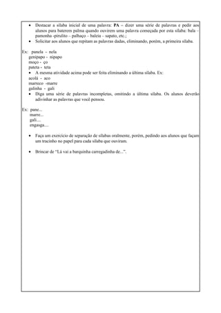 •
•

Destacar a sílaba inicial de uma palavra: PA – dizer uma série de palavras e pedir aos
alunos para baterem palma quando ouvirem uma palavra começada por esta sílaba: bala –
pamonha -pirulito – palhaço – baleia – sapato, etc.;
Solicitar aos alunos que repitam as palavras dadas, eliminando, porém, a primeira sílaba.

Ex: panela - nela
genipapo - nipapo
moço - ço
pateta - teta
• A mesma atividade acima pode ser feita eliminando a última sílaba. Ex:
acolá - aco
marreco -marre
galinha - gali
• Diga uma série de palavras incompletas, omitindo a última sílaba. Os alunos deverão
adivinhar as palavras que você pensou.
Ex: pane...
marre...
gali....
engasga....
•

Faça um exercício de separação de sílabas oralmente, porém, pedindo aos alunos que façam
um tracinho no papel para cada sílaba que ouviram.

•

Brincar de “Lá vai a barquinha carregadinha de...”.

 