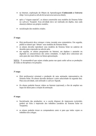 • na Internet, exploração do Objeto de Aprendizagem Conhecendo o Universo
     (http://www.proativa.vdl.ufc.br/oa/universo/universo.html);

   • após a “viagem espacial”, os alunos construirão seus modelos de Sistema Solar
     no software Tuxpaint. Essa atividade deve ser realizada em duplas, mas cada
     aluno(a) elabora seu próprio modelo;

   • socialização dos modelos criados.



2ª etapa

   • O(a) professor(a) deve retomar o tema, tecendo seus comentários. Em seguida,
     pedirá os alunos que “abram” seus modelos de Sistema Solar;
   • os alunos deverão reproduzir seus modelos de Sistema Solar no caderno de
     desenho para exposição na sala de aula;
   • em seguida, os alunos pesquisarão na Internet, em duplasa e anotarão ou
     digitarão as características dos astros estudados. A dupla deve selecionar um
     astro para dar mais ênfase na futura apresentação.

NOTA: É recomendável que sejam criadas pastas nas quais serão salvas as produções
de todas as disciplinas e/ou projetos.



3ª etapa

   • O(a) professor(a) orientará a produção de uma animação representativa do
     Sistema Solar. Os alunos deverão destacar o astro selecionado na segunda fase.
     Para essa atividade, será utilizado o software Squeak.

   • Os alunos poderão buscar vídeos na Internet (opcional), a fim de ampliar seu
     leque de ideias para a criação da animação.



4ª etapa

   • Socialização das produções: se a escola dispuser de impressora (colorida),
     poderá ser feita a impressão dos trabalhos (modelos de Sistema Solar no
     Tuxpaint);

   • os alunos poderão trocar os computadores entre si para que todos vejam os
     trabalhos dos colegas.
 