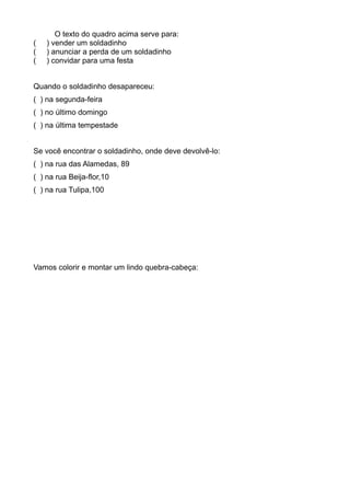 O texto do quadro acima serve para:
( ) vender um soldadinho
( ) anunciar a perda de um soldadinho
( ) convidar para uma festa
Quando o soldadinho desapareceu:
( ) na segunda-feira
( ) no último domingo
( ) na última tempestade
Se você encontrar o soldadinho, onde deve devolvê-lo:
( ) na rua das Alamedas, 89
( ) na rua Beija-flor,10
( ) na rua Tulipa,100
Vamos colorir e montar um lindo quebra-cabeça:
 
